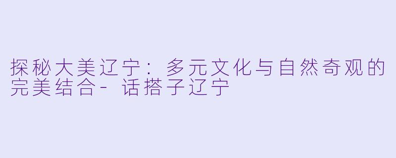 探秘大美辽宁：多元文化与自然奇观的完美结合-话搭子辽宁