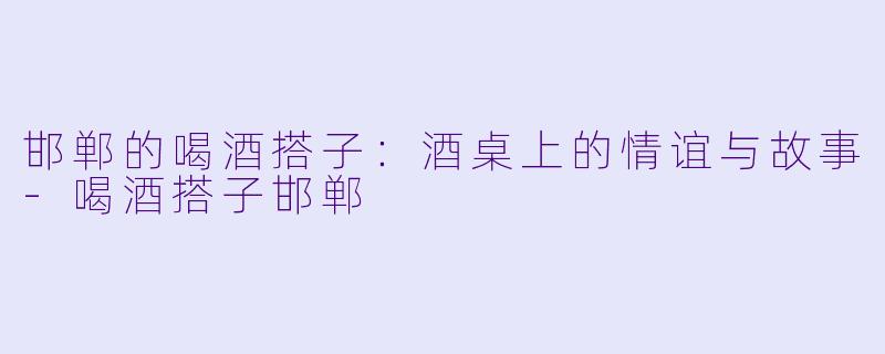 邯郸的喝酒搭子：酒桌上的情谊与故事-喝酒搭子邯郸