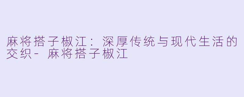 麻将搭子椒江:深厚传统与现代生活的交织-麻将搭子椒江