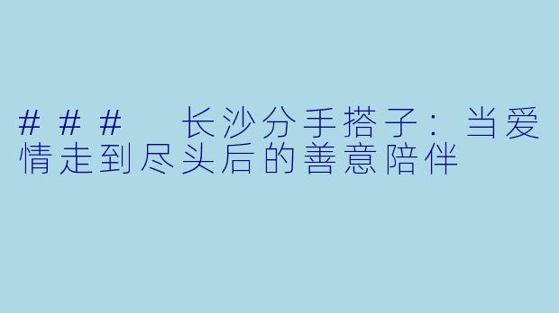 ### 长沙分手搭子：当爱情走到尽头后的善意陪伴
