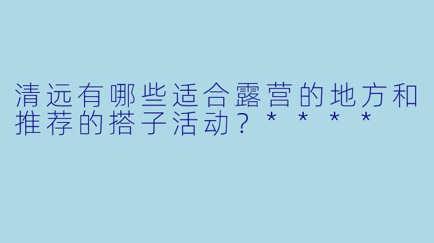 清远有哪些适合露营的地方和推荐的搭子活动?****