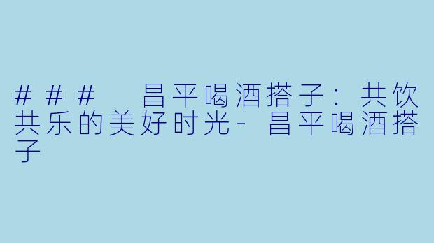 ### 昌平喝酒搭子：共饮共乐的美好时光-昌平喝酒搭子