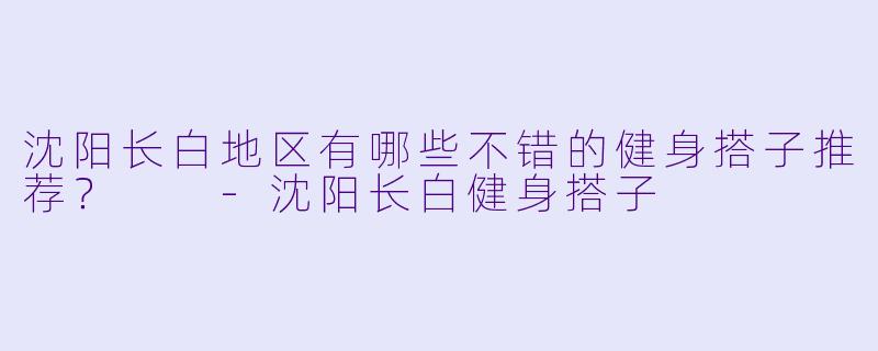 沈阳长白地区有哪些不错的健身搭子推荐?