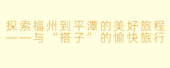 探索福州到平潭的美好旅程——与“搭子”的愉快旅行
