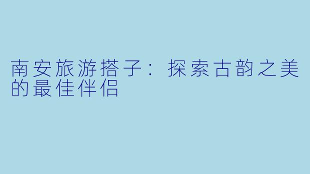 南安旅游搭子：探索古韵之美的最佳伴侣