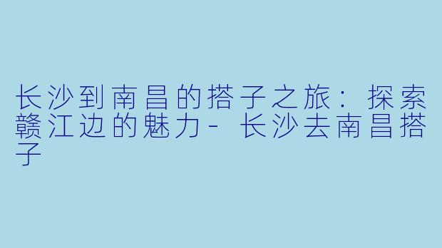 长沙到南昌的搭子之旅:探索赣江边的魅力-长沙去南昌搭子
