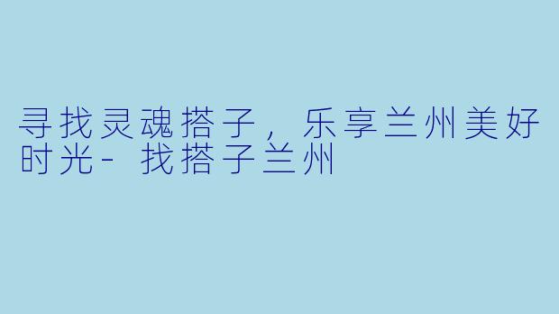 寻找灵魂搭子，乐享兰州美好时光-找搭子兰州