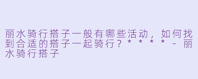 丽水骑行搭子一般有哪些活动,如何找到合适的搭子一起骑行?****