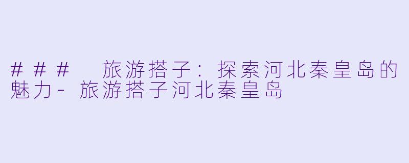### 旅游搭子：探索河北秦皇岛的魅力-旅游搭子河北秦皇岛