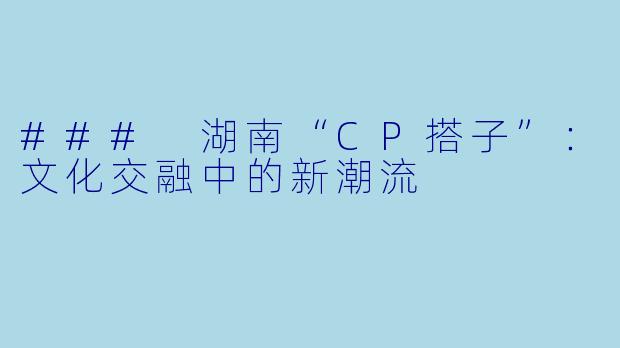 ### 湖南“CP搭子”:文化交融中的新潮流