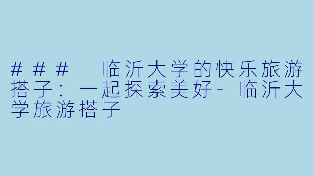 ### 临沂大学的快乐旅游搭子：一起探索美好-临沂大学旅游搭子