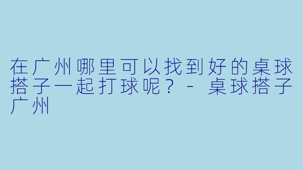 在广州哪里可以找到好的桌球搭子一起打球呢？-桌球搭子广州
