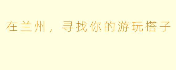 在兰州,寻找你的游玩搭子