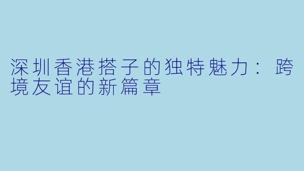 深圳香港搭子的独特魅力:跨境友谊的新篇章