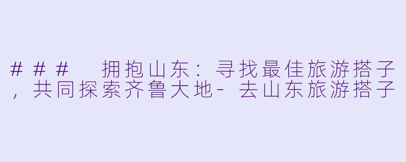### 拥抱山东：寻找最佳旅游搭子，共同探索齐鲁大地-去山东旅游搭子