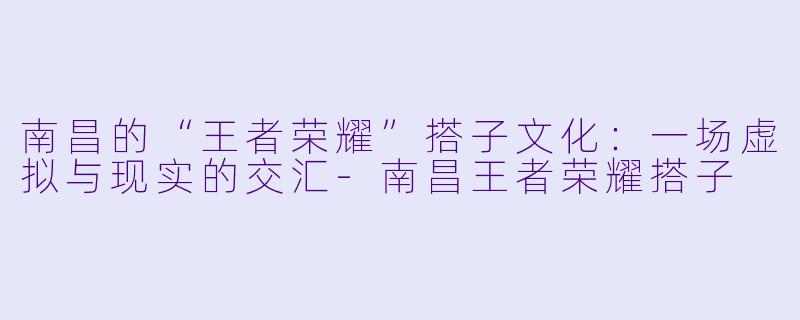 南昌的“王者荣耀”搭子文化:一场虚拟与现实的交汇