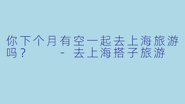 你下个月有空一起去上海旅游吗？  