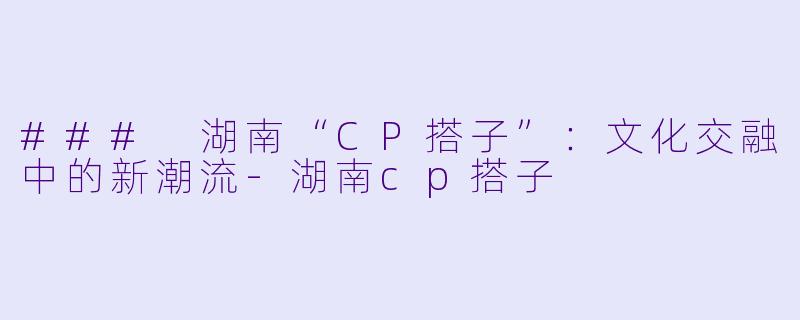 ### 湖南“CP搭子”:文化交融中的新潮流-湖南cp搭子