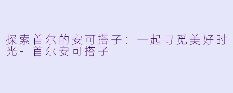 探索首尔的安可搭子：一起寻觅美好时光-首尔安可搭子
