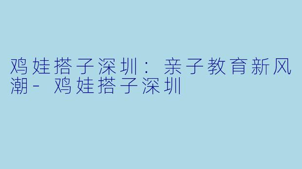 鸡娃搭子深圳:亲子教育新风潮