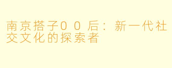 南京搭子00后:新一代社交文化的探索者