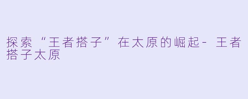 探索“王者搭子”在太原的崛起