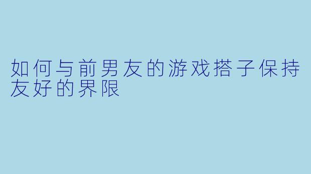 如何与前男友的游戏搭子保持友好的界限