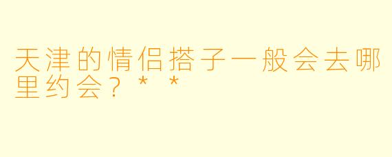 天津的情侣搭子一般会去哪里约会？**