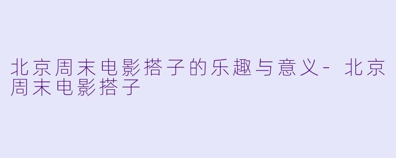 北京周末电影搭子的乐趣与意义-北京周末电影搭子