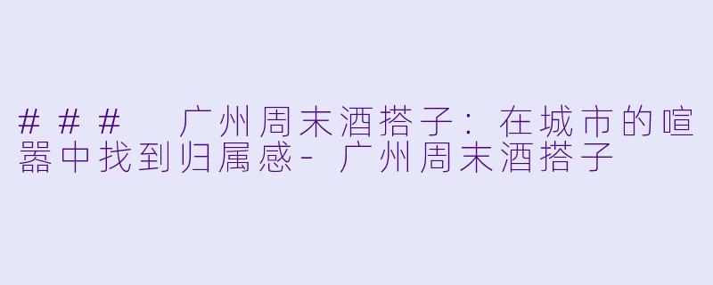 ### 广州周末酒搭子:在城市的喧嚣中找到归属感-广州周末酒搭子