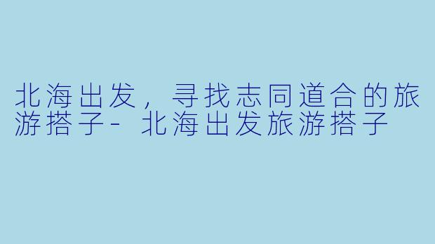 北海出发，寻找志同道合的旅游搭子-北海出发旅游搭子