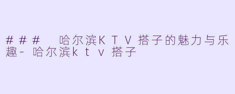 ### 哈尔滨KTV搭子的魅力与乐趣-哈尔滨ktv搭子