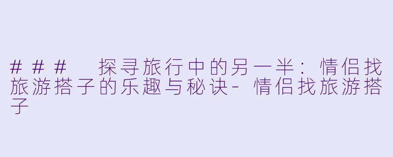 ### 探寻旅行中的另一半:情侣找旅游搭子的乐趣与秘诀-情侣找旅游搭子