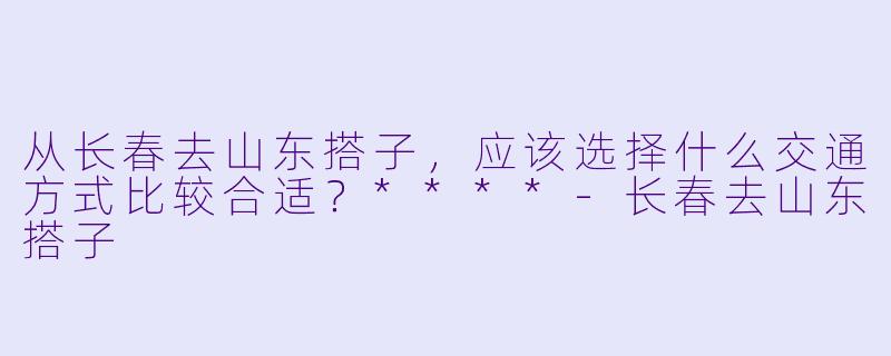 从长春去山东搭子，应该选择什么交通方式比较合适？****