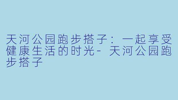 天河公园跑步搭子：一起享受健康生活的时光-天河公园跑步搭子