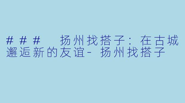 ### 扬州找搭子：在古城邂逅新的友谊-扬州找搭子