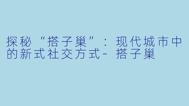 探秘“搭子巢”:现代城市中的新式社交方式