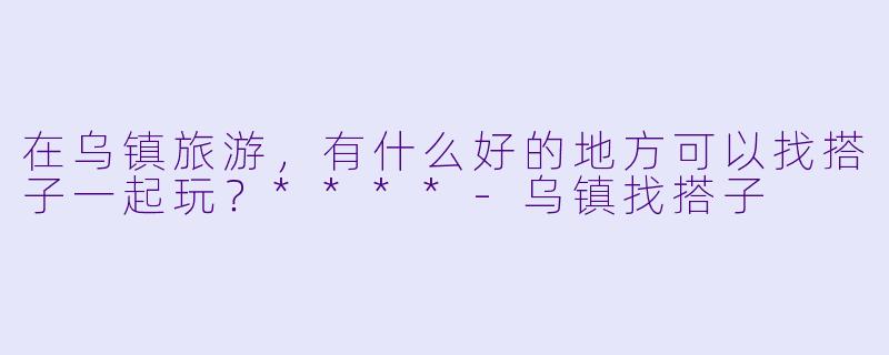 在乌镇旅游,有什么好的地方可以找搭子一起玩?****