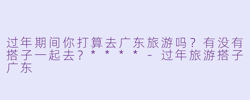 过年期间你打算去广东旅游吗？有没有搭子一起去？****
