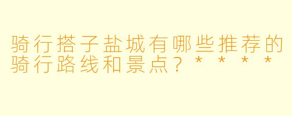 骑行搭子盐城有哪些推荐的骑行路线和景点?****