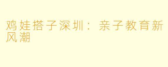 鸡娃搭子深圳:亲子教育新风潮