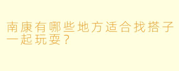 南康有哪些地方适合找搭子一起玩耍？