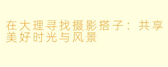 在大理寻找摄影搭子:共享美好时光与风景