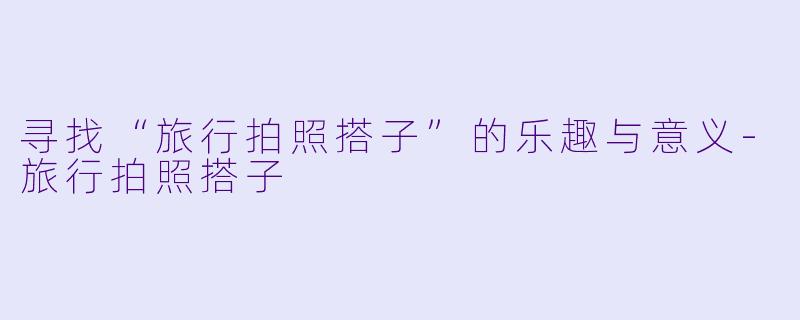 寻找“旅行拍照搭子”的乐趣与意义-旅行拍照搭子