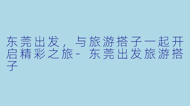 东莞出发，与旅游搭子一起开启精彩之旅-东莞出发旅游搭子