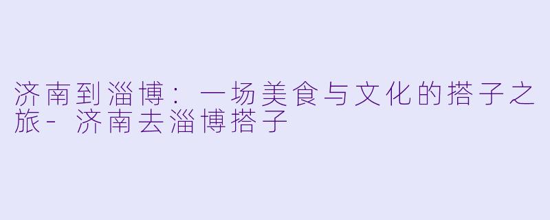 济南到淄博：一场美食与文化的搭子之旅-济南去淄博搭子