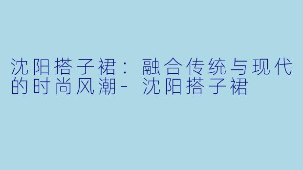 沈阳搭子裙:融合传统与现代的时尚风潮
