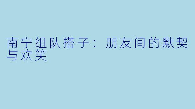 南宁组队搭子：朋友间的默契与欢笑