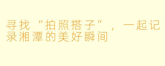 寻找“拍照搭子”,一起记录湘潭的美好瞬间