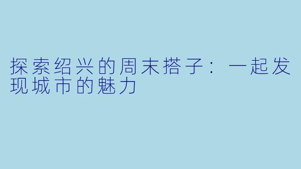 探索绍兴的周末搭子:一起发现城市的魅力
